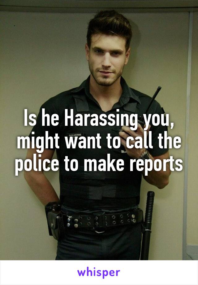 Is he Harassing you, might want to call the police to make reports