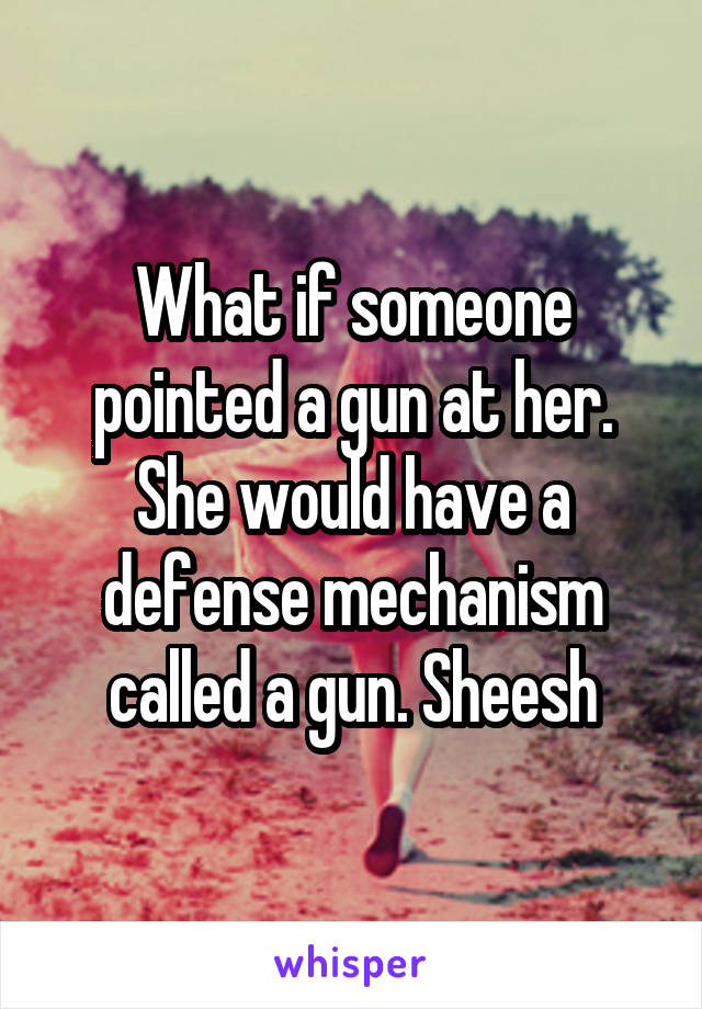 What if someone pointed a gun at her. She would have a defense mechanism called a gun. Sheesh