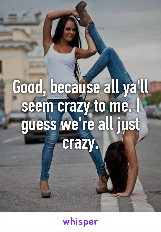 Good, because all ya'll seem crazy to me. I guess we're all just crazy.