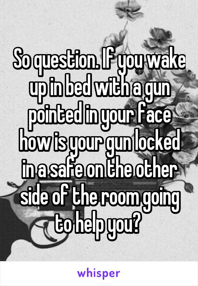 So question. If you wake up in bed with a gun pointed in your face how is your gun locked in a safe on the other side of the room going to help you? 