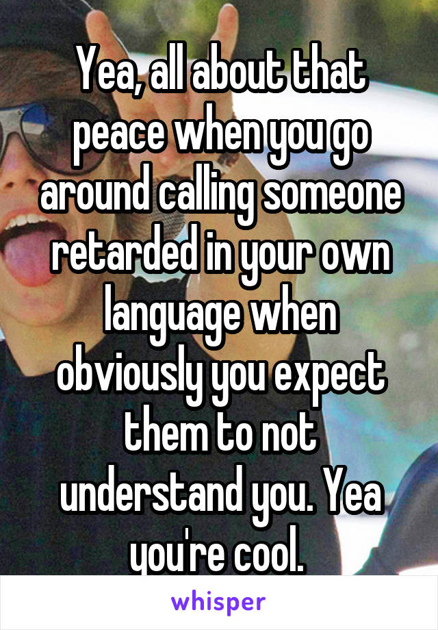 Yea, all about that peace when you go around calling someone retarded in your own language when obviously you expect them to not understand you. Yea you're cool. 