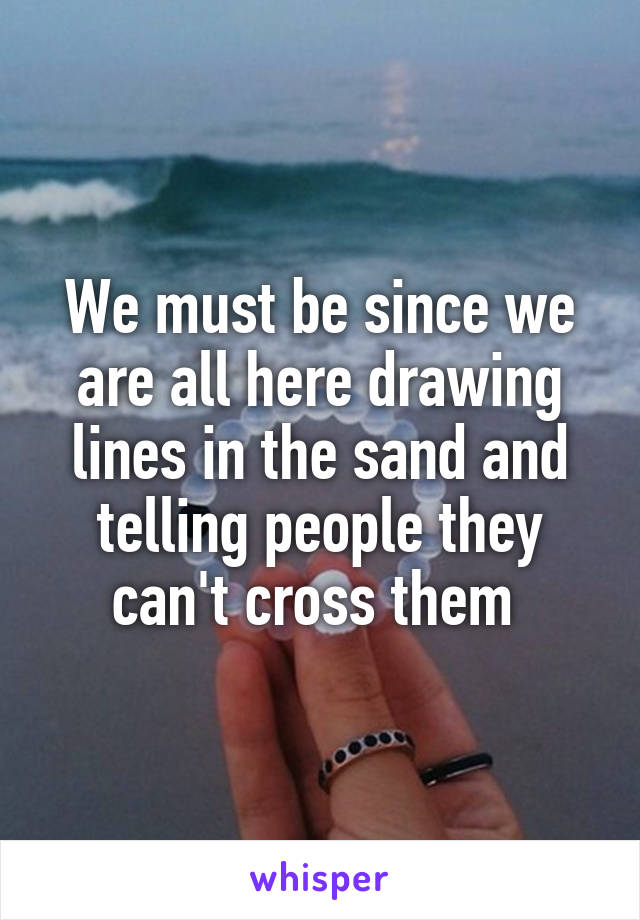 We must be since we are all here drawing lines in the sand and telling people they can't cross them 