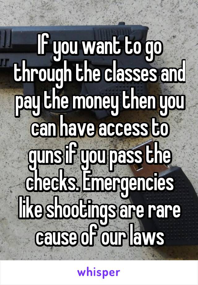 If you want to go through the classes and pay the money then you can have access to guns if you pass the checks. Emergencies like shootings are rare cause of our laws