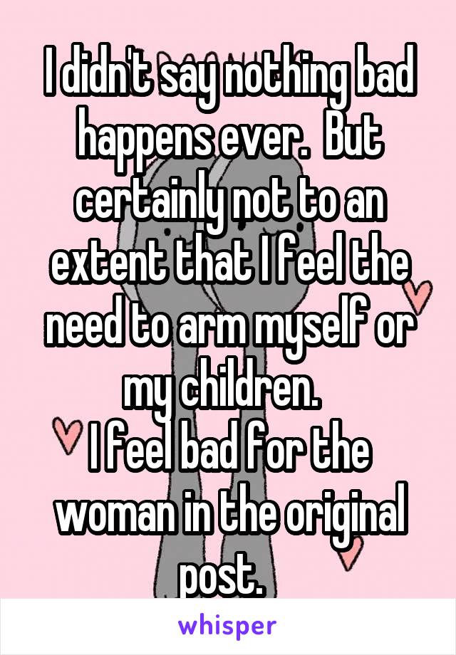 I didn't say nothing bad happens ever.  But certainly not to an extent that I feel the need to arm myself or my children.  
I feel bad for the woman in the original post.  