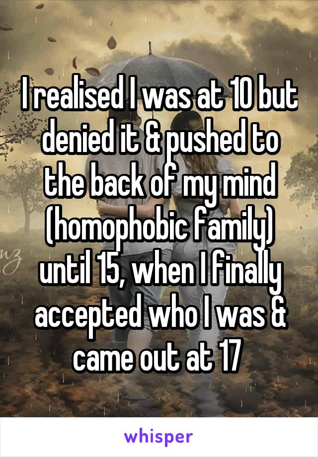 I realised I was at 10 but denied it & pushed to the back of my mind (homophobic family) until 15, when I finally accepted who I was & came out at 17 
