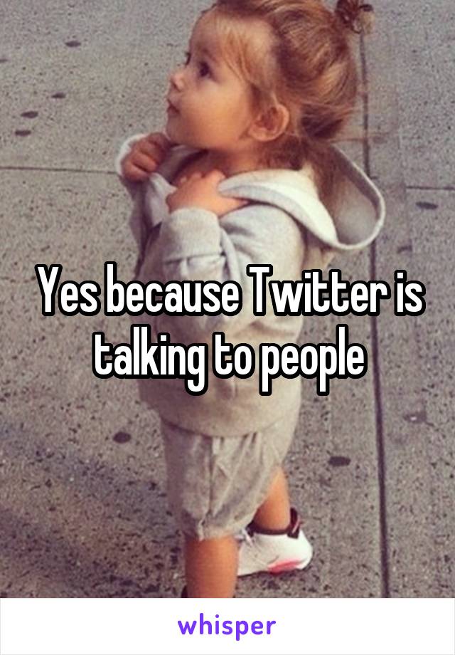 Yes because Twitter is talking to people