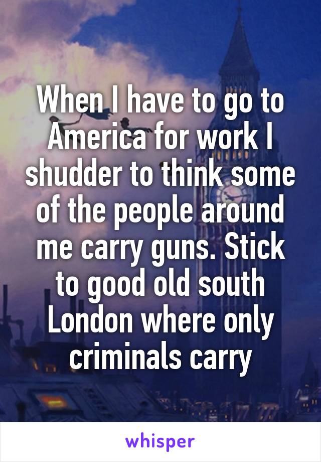 When I have to go to America for work I shudder to think some of the people around me carry guns. Stick to good old south London where only criminals carry