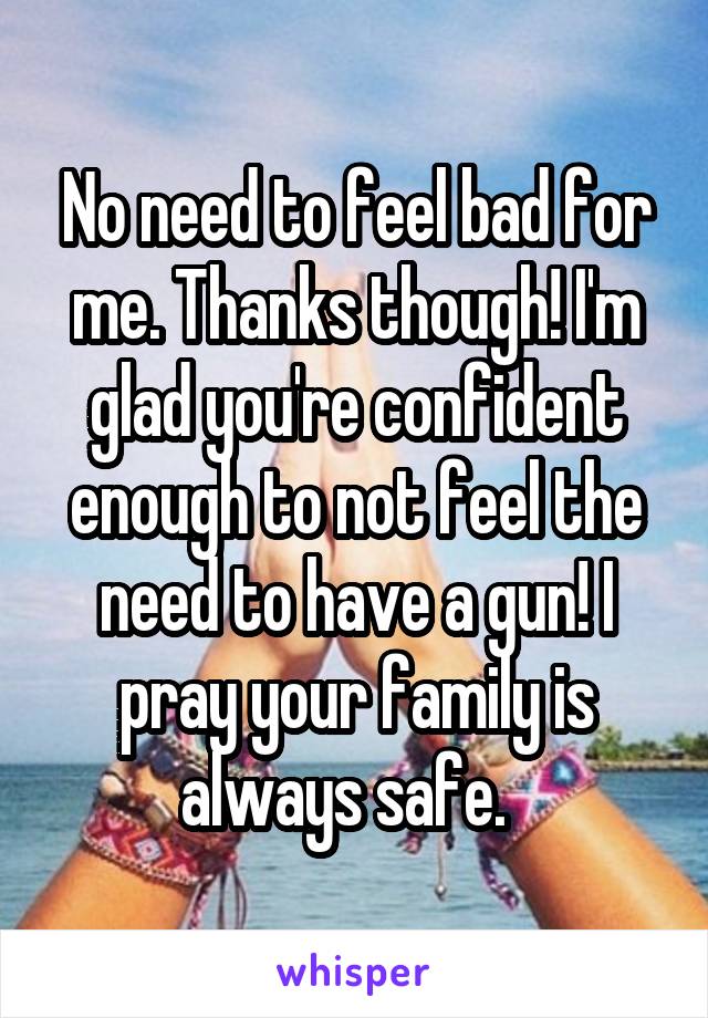 No need to feel bad for me. Thanks though! I'm glad you're confident enough to not feel the need to have a gun! I pray your family is always safe.  