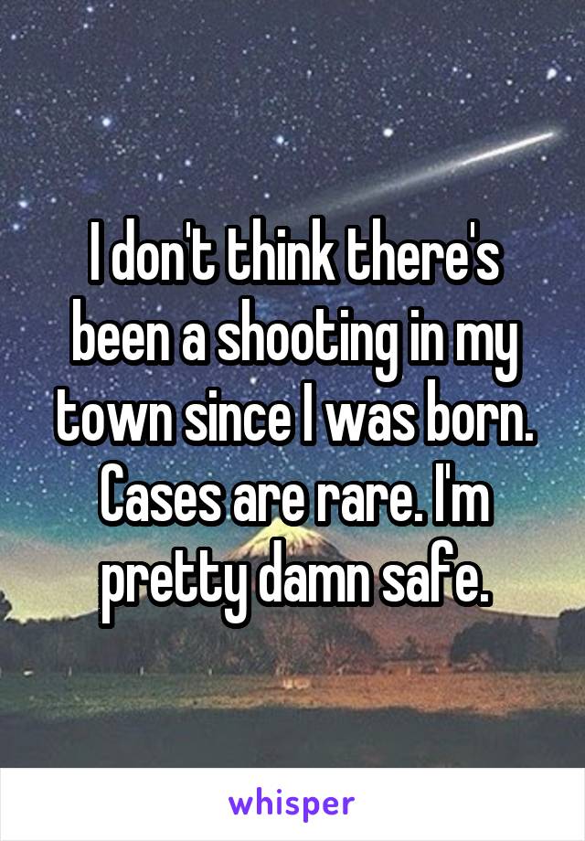 I don't think there's been a shooting in my town since I was born. Cases are rare. I'm pretty damn safe.