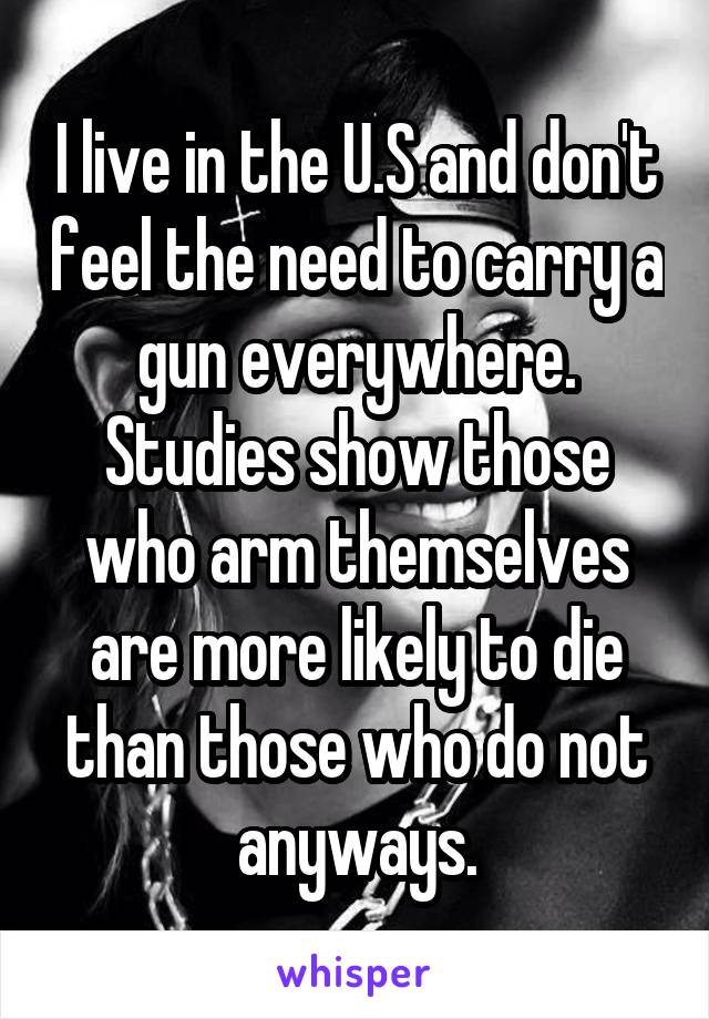 I live in the U.S and don't feel the need to carry a gun everywhere. Studies show those who arm themselves are more likely to die than those who do not anyways.