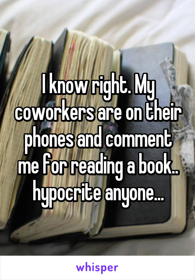 I know right. My coworkers are on their phones and comment me for reading a book.. hypocrite anyone...