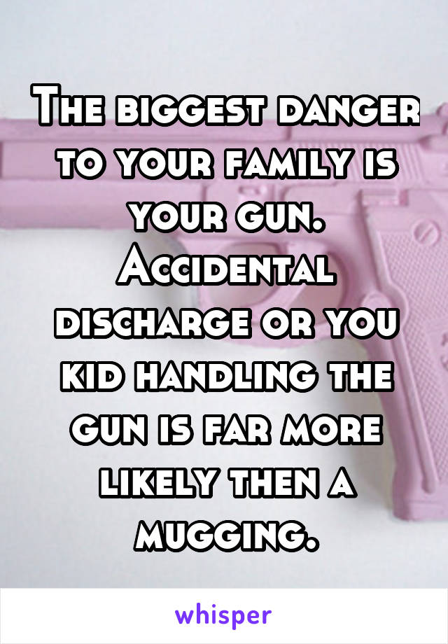 The biggest danger to your family is your gun. Accidental discharge or you kid handling the gun is far more likely then a mugging.