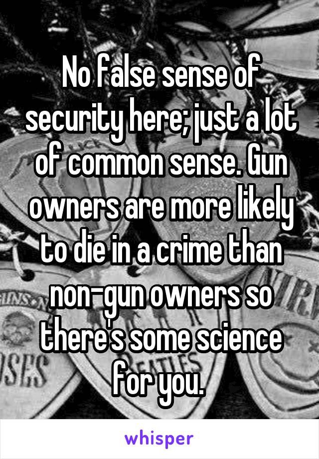 No false sense of security here; just a lot of common sense. Gun owners are more likely to die in a crime than non-gun owners so there's some science for you. 