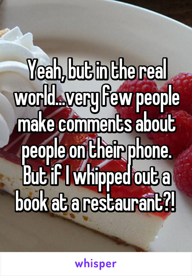 Yeah, but in the real world...very few people make comments about people on their phone. But if I whipped out a book at a restaurant?! 