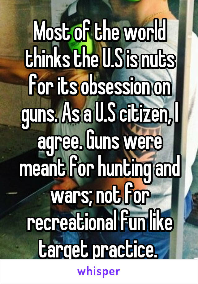 Most of the world thinks the U.S is nuts for its obsession on guns. As a U.S citizen, I agree. Guns were meant for hunting and wars; not for recreational fun like target practice. 