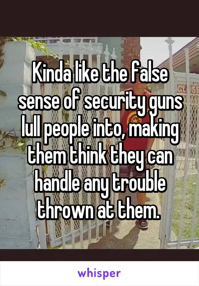 Kinda like the false sense of security guns lull people into, making them think they can handle any trouble thrown at them. 