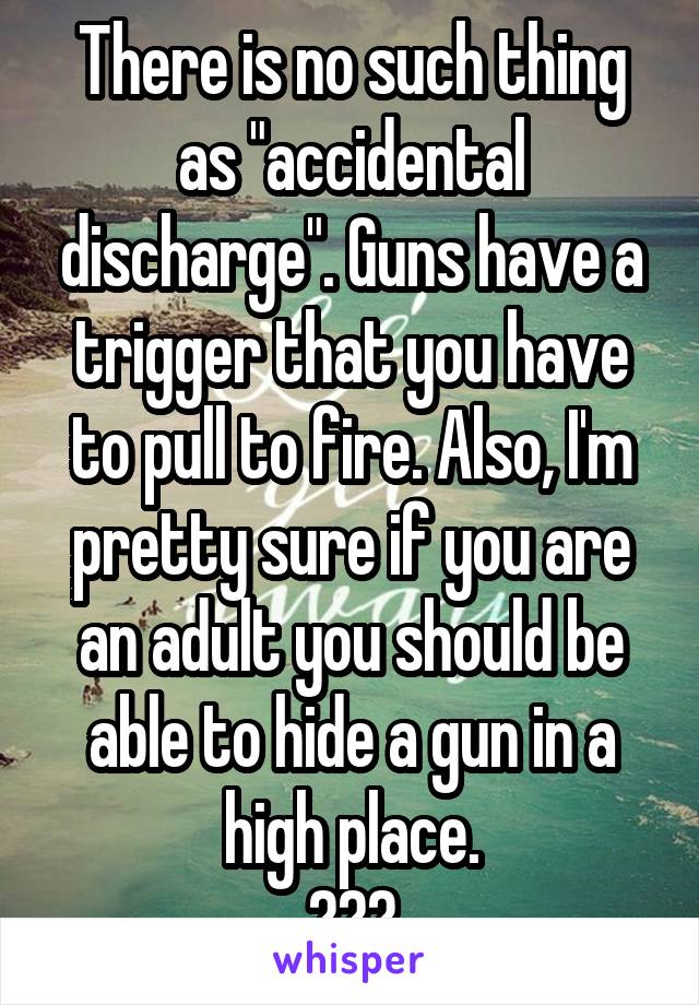 There is no such thing as "accidental discharge". Guns have a trigger that you have to pull to fire. Also, I'm pretty sure if you are an adult you should be able to hide a gun in a high place.
???