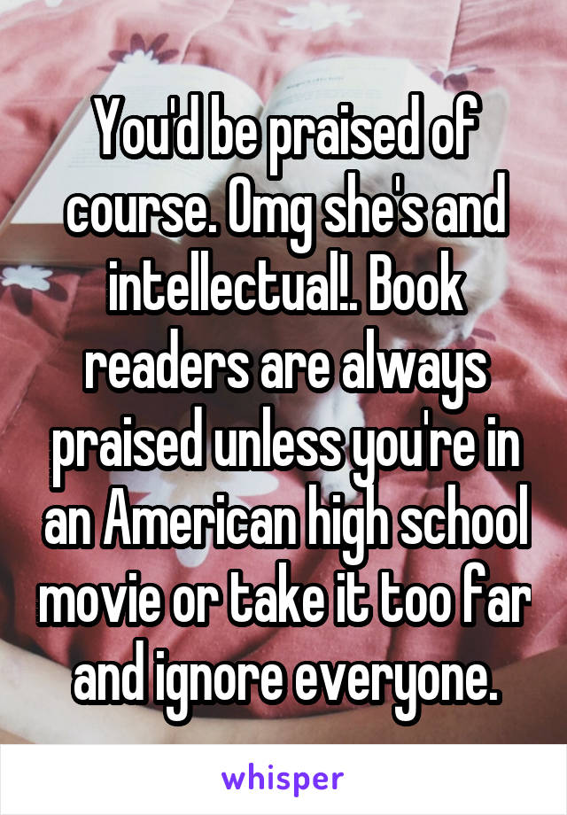 You'd be praised of course. Omg she's and intellectual!. Book readers are always praised unless you're in an American high school movie or take it too far and ignore everyone.