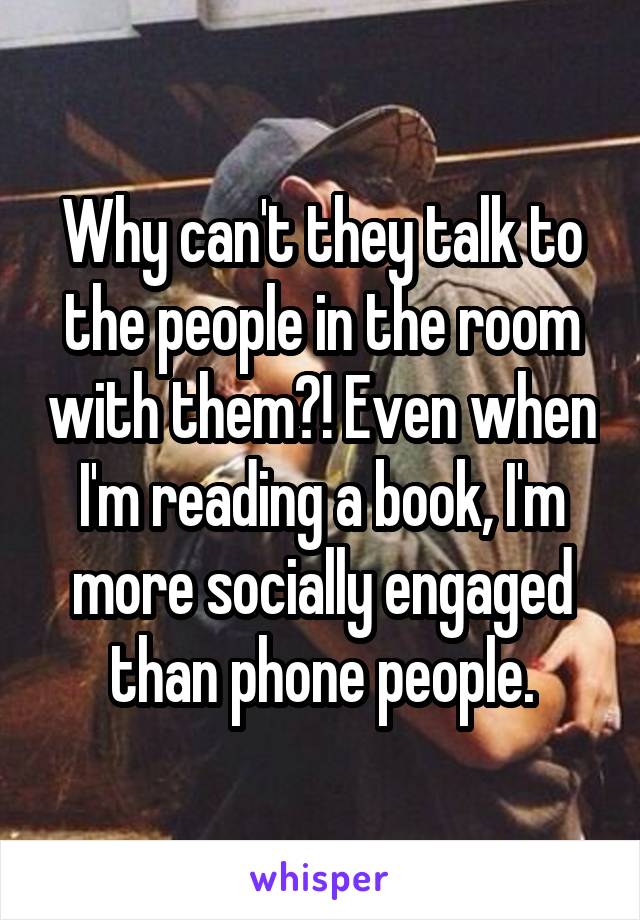 Why can't they talk to the people in the room with them?! Even when I'm reading a book, I'm more socially engaged than phone people.