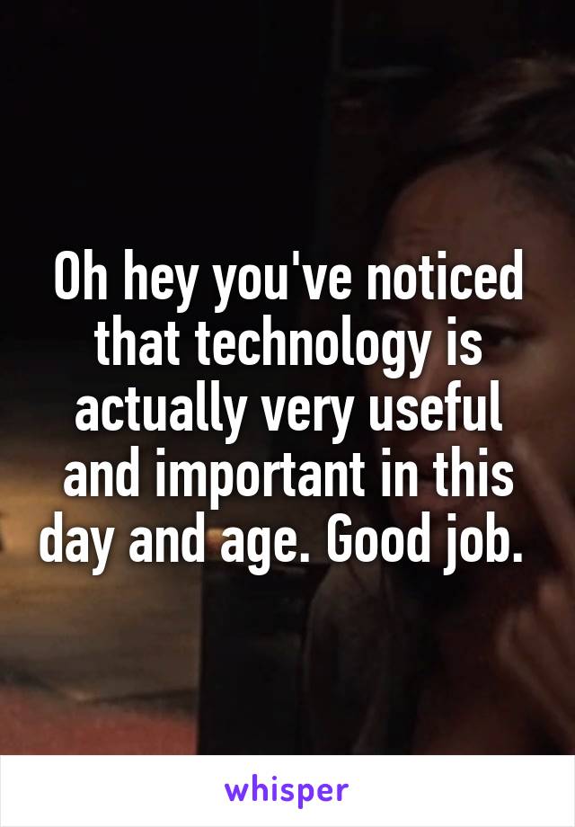 Oh hey you've noticed that technology is actually very useful and important in this day and age. Good job. 