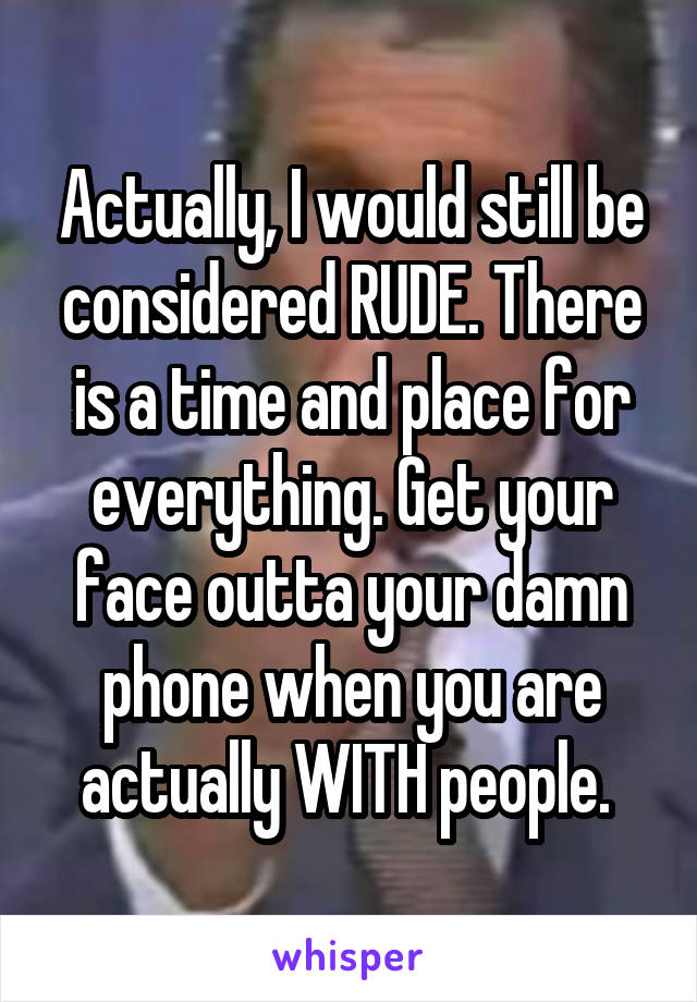 Actually, I would still be considered RUDE. There is a time and place for everything. Get your face outta your damn phone when you are actually WITH people. 