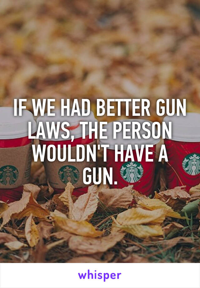 IF WE HAD BETTER GUN LAWS, THE PERSON WOULDN'T HAVE A GUN.