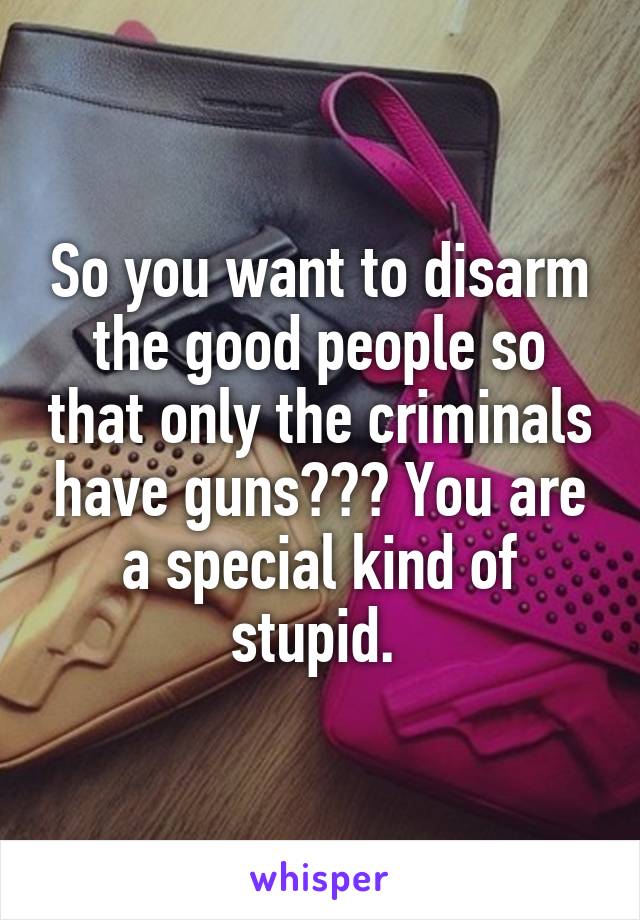 So you want to disarm the good people so that only the criminals have guns??? You are a special kind of stupid. 