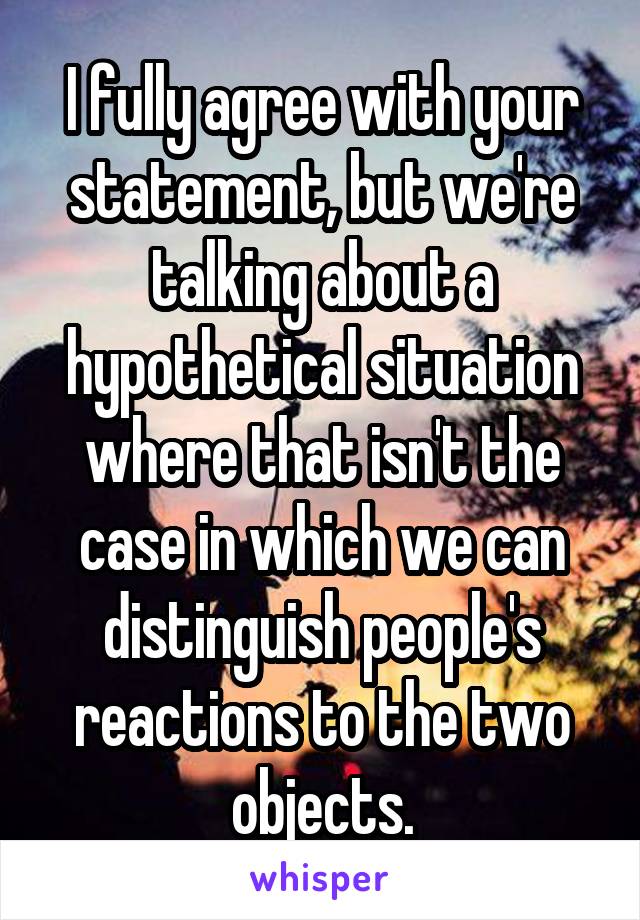 I fully agree with your statement, but we're talking about a hypothetical situation where that isn't the case in which we can distinguish people's reactions to the two objects.