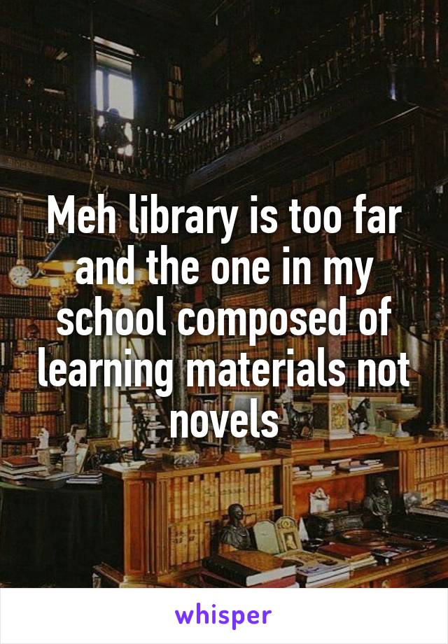 Meh library is too far and the one in my school composed of learning materials not novels