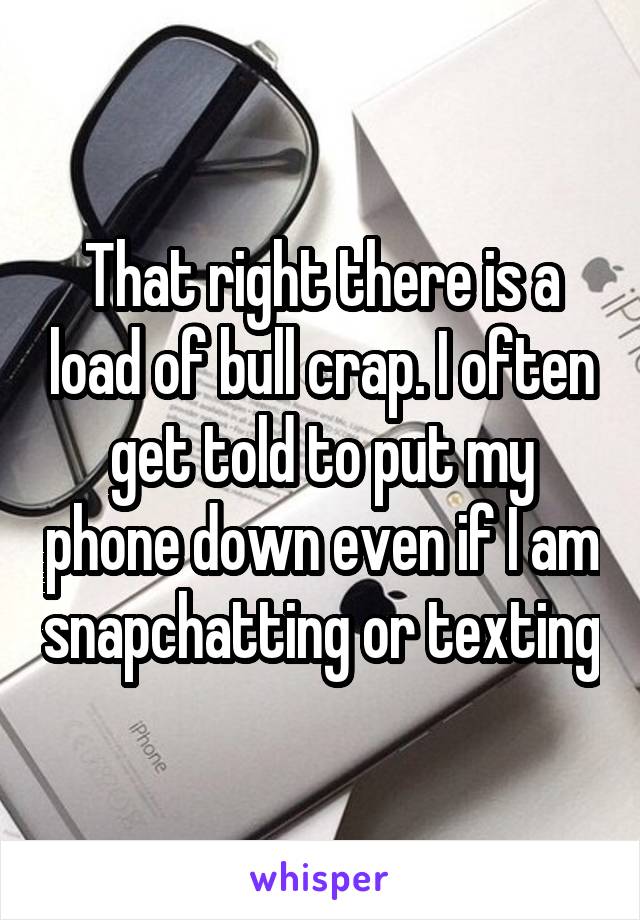 That right there is a load of bull crap. I often get told to put my phone down even if I am snapchatting or texting