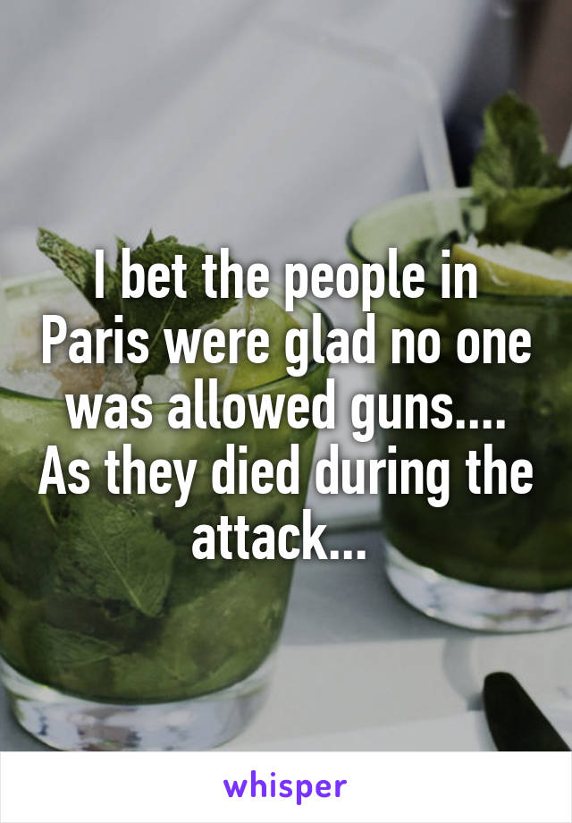 I bet the people in Paris were glad no one was allowed guns.... As they died during the attack... 