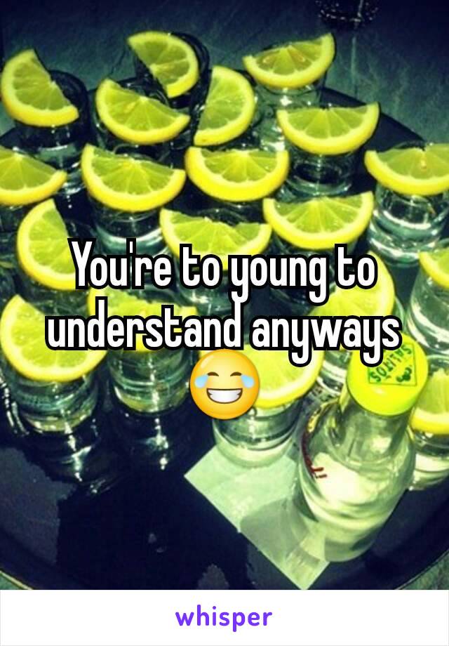 You're to young to understand anyways 😂