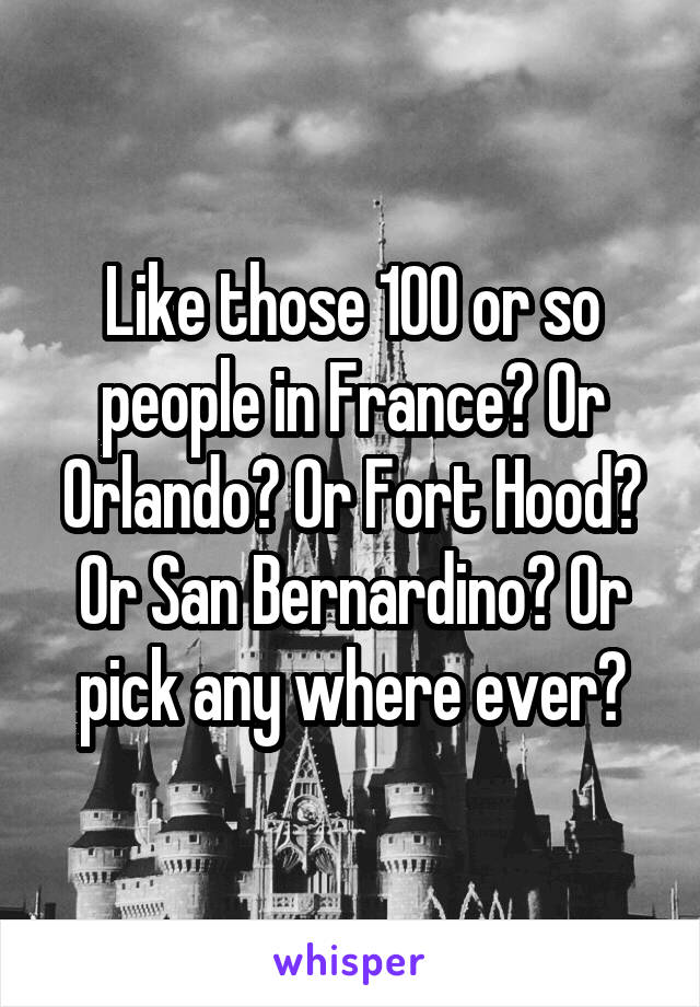 Like those 100 or so people in France? Or Orlando? Or Fort Hood? Or San Bernardino? Or pick any where ever?