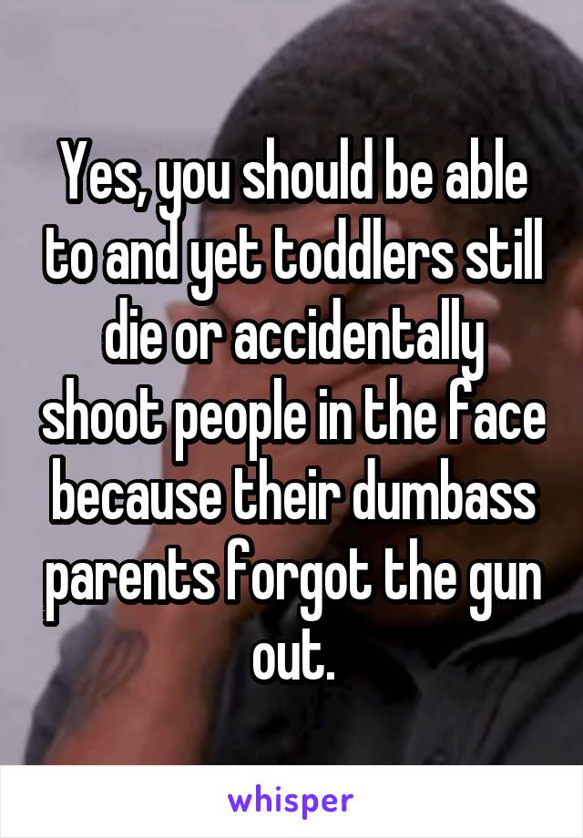 Yes, you should be able to and yet toddlers still die or accidentally shoot people in the face because their dumbass parents forgot the gun out.