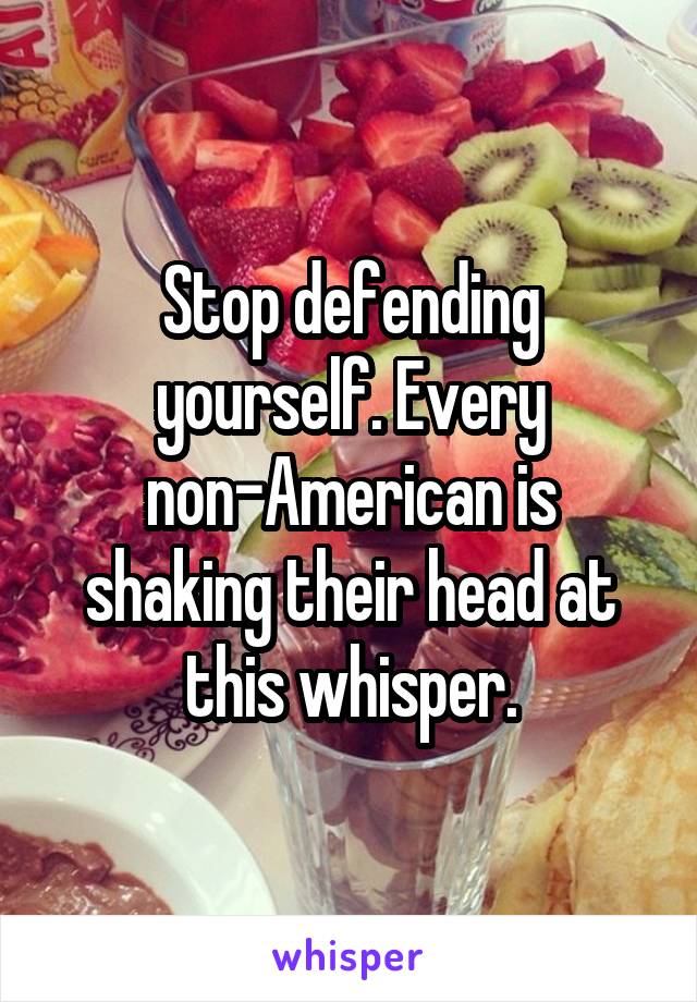 Stop defending yourself. Every non-American is shaking their head at this whisper.