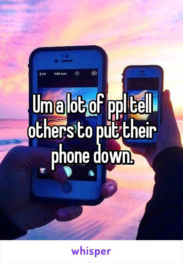 Um a lot of ppl tell others to put their phone down.