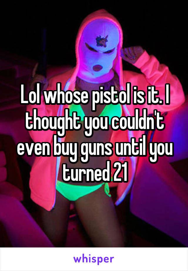 Lol whose pistol is it. I thought you couldn't even buy guns until you turned 21