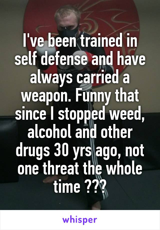 I've been trained in self defense and have always carried a weapon. Funny that since I stopped weed, alcohol and other drugs 30 yrs ago, not one threat the whole time ???