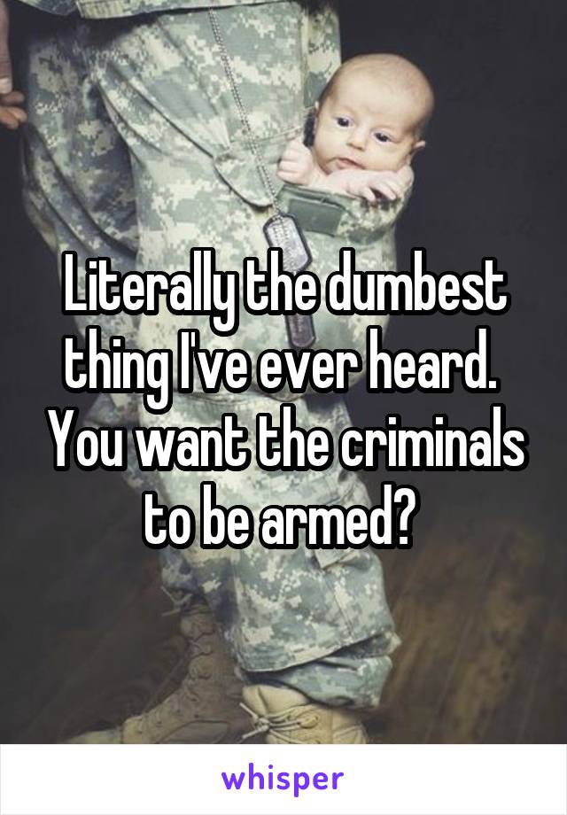 Literally the dumbest thing I've ever heard.  You want the criminals to be armed? 