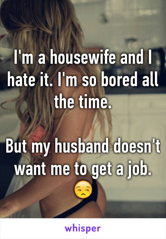I'm a housewife and I hate it. I'm so bored all the time. 

But my husband doesn't want me to get a job. 😒