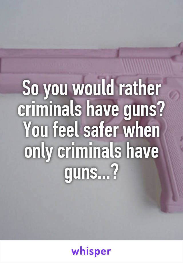 So you would rather criminals have guns? You feel safer when only criminals have guns...?