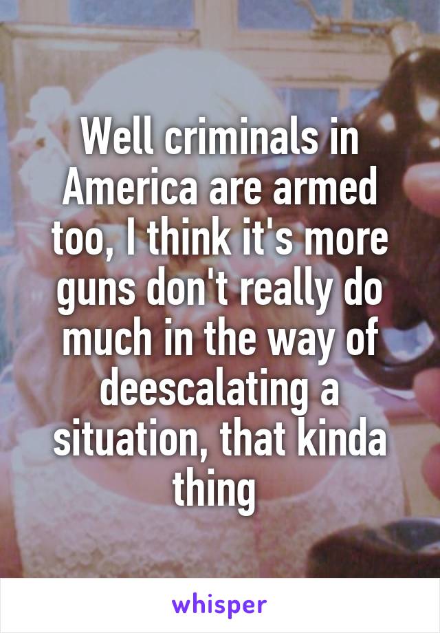 Well criminals in America are armed too, I think it's more guns don't really do much in the way of deescalating a situation, that kinda thing 