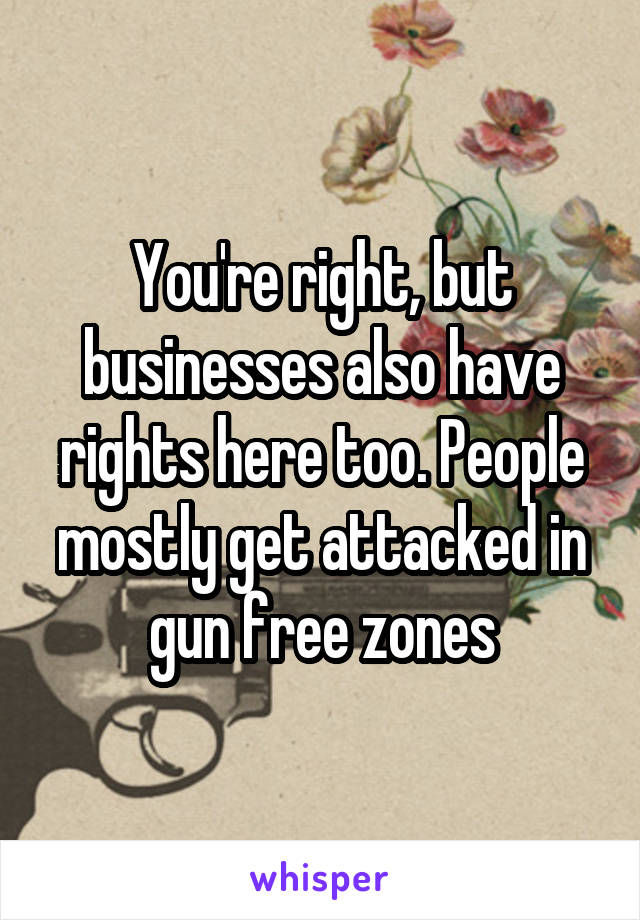 You're right, but businesses also have rights here too. People mostly get attacked in gun free zones