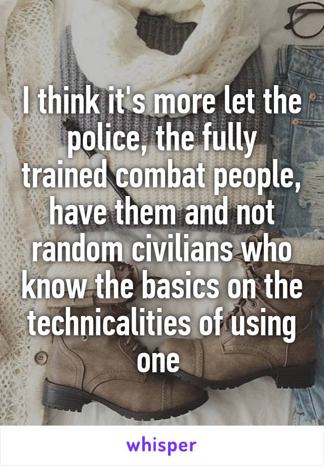 I think it's more let the police, the fully trained combat people, have them and not random civilians who know the basics on the technicalities of using one 