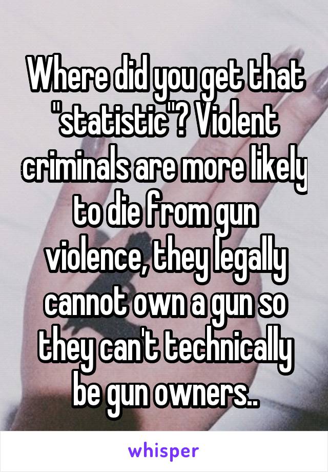 Where did you get that "statistic"? Violent criminals are more likely to die from gun violence, they legally cannot own a gun so they can't technically be gun owners..