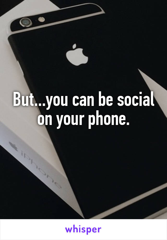 But...you can be social on your phone.
