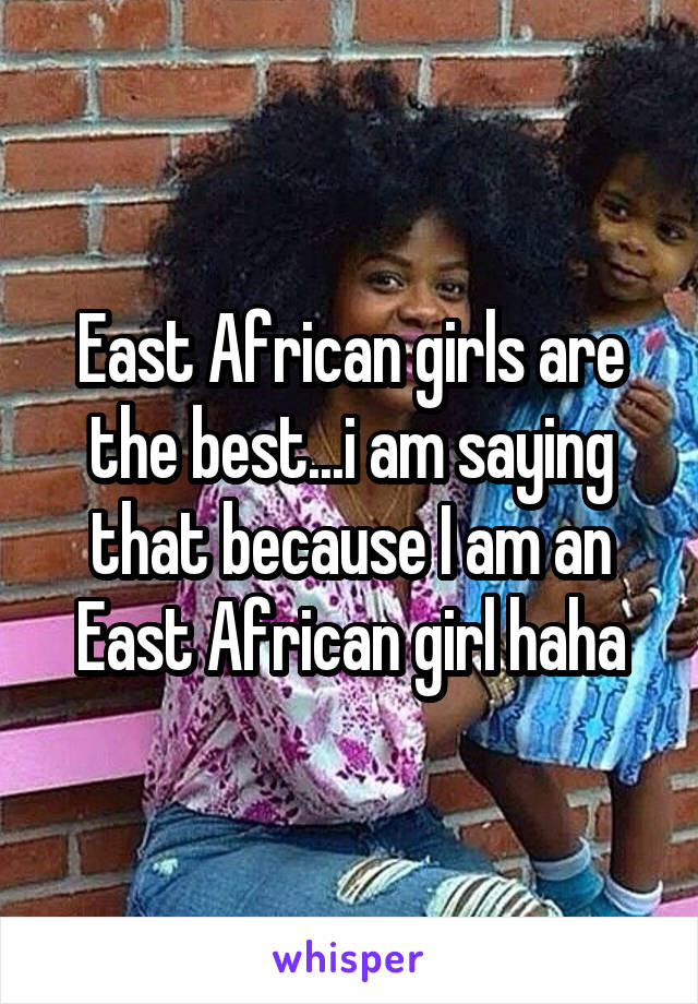 East African girls are the best...i am saying that because I am an East African girl haha