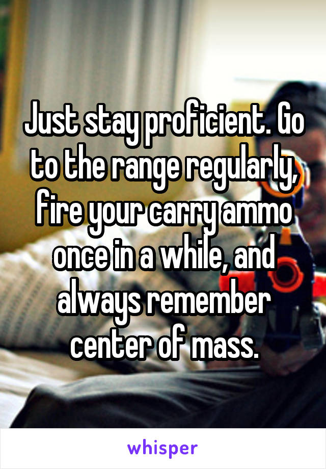 Just stay proficient. Go to the range regularly, fire your carry ammo once in a while, and always remember center of mass.