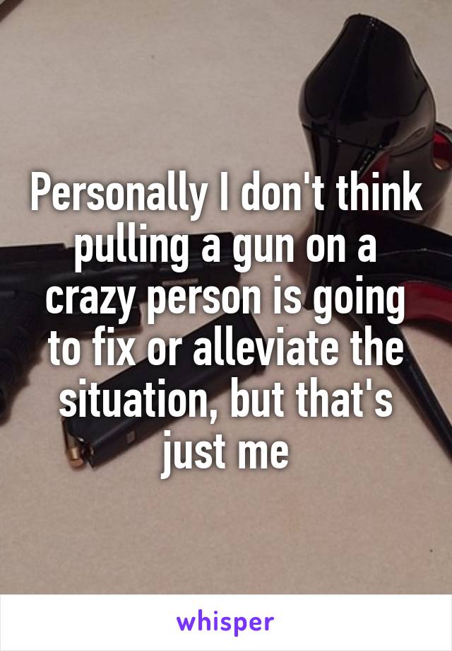 Personally I don't think pulling a gun on a crazy person is going to fix or alleviate the situation, but that's just me