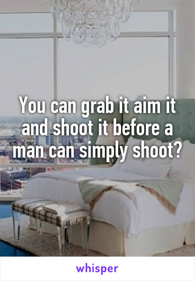 You can grab it aim it and shoot it before a man can simply shoot? 